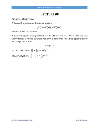 DIFFERENTIAL EQUATION (MT-202) SYED AZEEM INAM
DIFFERENTIAL EQUATION (MT-202)
LECTURE #8
BERNOULLI EQUATION:
A Bernoulli equation is a first order equation
𝑦′(𝑥) + 𝑃(𝑥)𝑦 = 𝑅(𝑥)𝑦 𝛼
In which 𝛼 is a real number.
A Bernoulli equation is separable if 𝛼 = 0 and linear if 𝛼 = 1. About 1696, Leibniz
showed that a Bernoulli equation with 𝛼 ≠ 1 transforms to a linear equation under
the change of variables
𝑣 = 𝑦1−𝛼
EXAMPLE#1: Solve
𝑑𝑦
𝑑𝑥
+
1
𝑥
𝑦 = 3𝑥2
𝑦3
EXAMPLE#2: Solve
𝑑𝑦
𝑑𝑥
+
1
𝑥
𝑦 =
2
𝑥3
𝑦−4/3
 