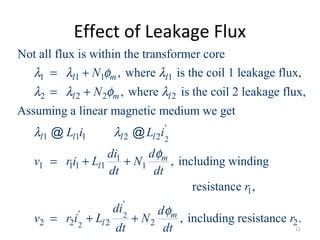 Effect of Leakage Flux
1 1 1 1
2 2 2 2
1 1 1 2 2
Not all flux is within the transformer core
, where is the coil 1 leakage flux,
, where is the coil 2 leakage flux,
Assuming a linear magnetic medium we get
l m l
l m l
l l l l
N
N
L i L i
λ λ φ λ
λ λ φ λ
λ λ
= +
= +
@ @ 2
2
2
'
1
1 1 1 1 1
1
'
'
2 2 2 2 2
, including winding
resistance ,
, including resistance .
m
l
m
l
ddi
v ri L N
dt dt
r
di d
v r i L N r
dt dt
φ
φ
= + +
= + +
11
 