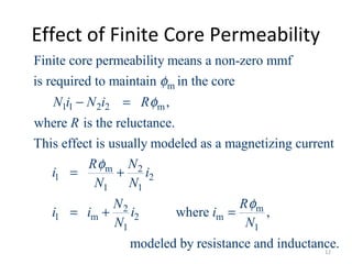 Effect of Finite Core Permeability
m
1 1 2 2 m
m 2
1 2
1 1
1 m
Finite core permeability means a non-zero mmf
is required to maintain in the core
,
where is the reluctance.
This effect is usually modeled as a magnetizing current
N i N i R
R
R N
i i
N N
N
i i
φ
φ
φ
− =
= +
= + 2 m
2 m
1 1
where ,
modeled by resistance and inductance.
R
i i
N N
φ
=
12
 