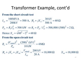 Transformer Example, cont’d
2 2 2
2 2
2 2 2
rated
100MVA 30 kV
500 A, 60
200kV 500 A
500 kW / 500,000/(500) 2 ,
Hence 60 2 60
( ) (200) (kV)
4M
10 kW
sc e e
sc e sc e sc sc
e
c
oc
e
I R jX
P R I R P I
X
V
R
P
R
= = + = = Ω
= = ⇒ = = = Ω
= − = Ω
≈ = = Ω
+
From the short circuit test
From the open circuit test
rated 200 kV
10,000 10,000
20 A
e m m
oc
V
jX jX X
I
+ ≈ = = Ω = Ω
17
 