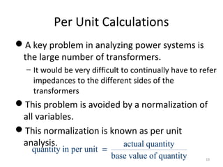 Per Unit Calculations
A key problem in analyzing power systems is
the large number of transformers.
– It would be very difficult to continually have to refer
impedances to the different sides of the
transformers
This problem is avoided by a normalization of
all variables.
This normalization is known as per unit
analysis. actual quantity
quantity in per unit
base value of quantity
=
19
 