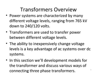 Transformers Overview
• Power systems are characterized by many
different voltage levels, ranging from 765 kV
down to 240/120 volts.
• Transformers are used to transfer power
between different voltage levels.
• The ability to inexpensively change voltage
levels is a key advantage of ac systems over dc
systems.
• In this section we’ll development models for
the transformer and discuss various ways of
connecting three phase transformers. 3
 
