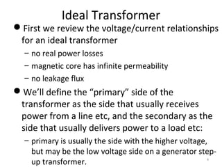 Ideal Transformer
First we review the voltage/current relationships
for an ideal transformer
– no real power losses
– magnetic core has infinite permeability
– no leakage flux
We’ll define the “primary” side of the
transformer as the side that usually receives
power from a line etc, and the secondary as the
side that usually delivers power to a load etc:
– primary is usually the side with the higher voltage,
but may be the low voltage side on a generator step-
up transformer. 4
 