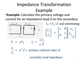 Impedance Transformation
Example
•Example: Calculate the primary voltage and
current for an impedance load Z on the secondary
2
1
2
1
2 2 / and substituting:
0
1
0
a VV
VI
Za
I V Z
     =         
=

2
1 2 1
21
1
1
primary referred value of
secondary load impedance
V
V aV I
a Z
V
a Z
I
= =
= =
8
 