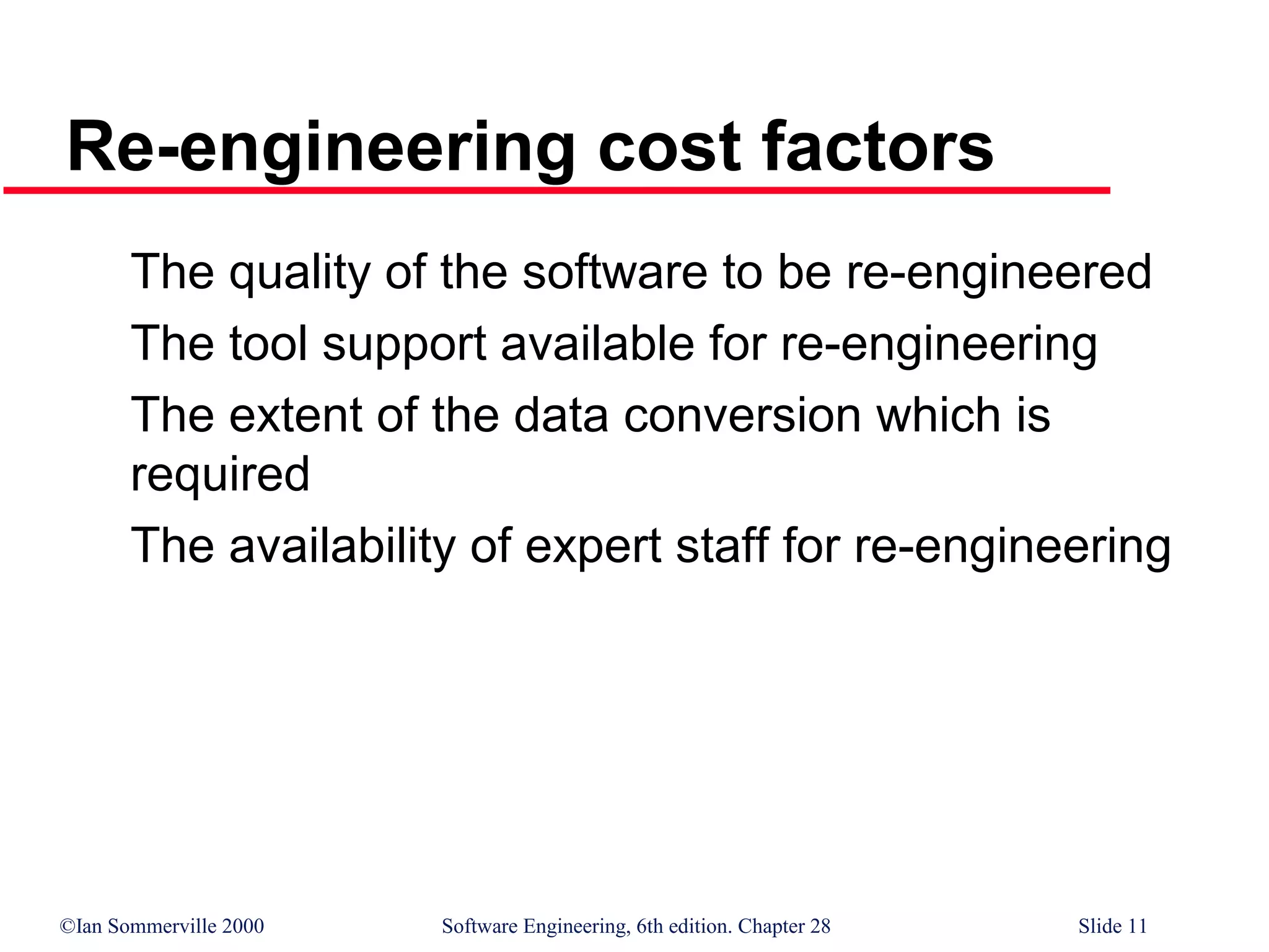 ©Ian Sommerville 2000 Software Engineering, 6th edition. Chapter 28 Slide 11
Re-engineering cost factors
The quality of the software to be re-engineered
The tool support available for re-engineering
The extent of the data conversion which is
required
The availability of expert staff for re-engineering
 
