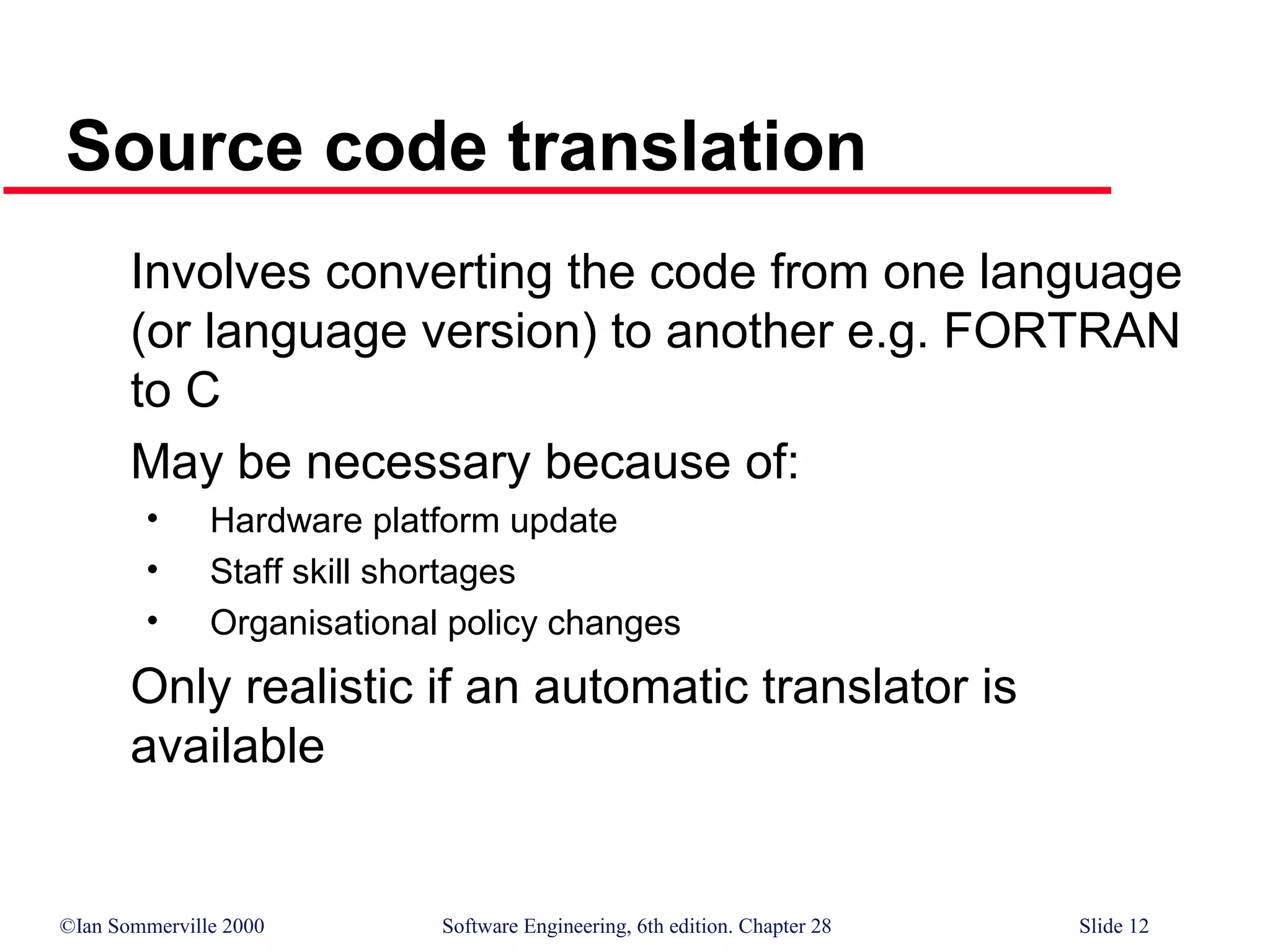 ©Ian Sommerville 2000 Software Engineering, 6th edition. Chapter 28 Slide 12
Source code translation
Involves converting the code from one language
(or language version) to another e.g. FORTRAN
to C
May be necessary because of:
• Hardware platform update
• Staff skill shortages
• Organisational policy changes
Only realistic if an automatic translator is
available
 