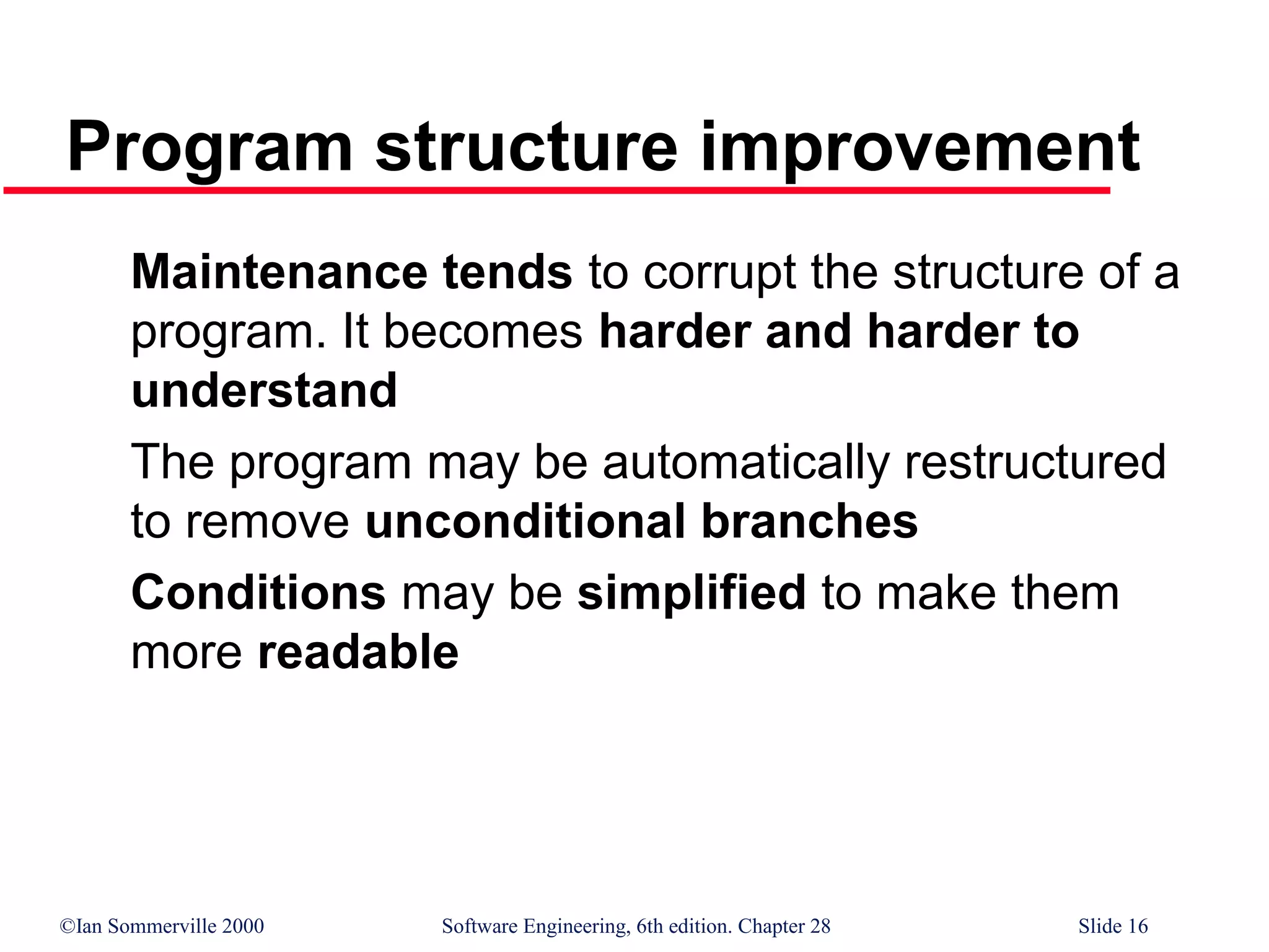 ©Ian Sommerville 2000 Software Engineering, 6th edition. Chapter 28 Slide 16
Program structure improvement
Maintenance tends to corrupt the structure of a
program. It becomes harder and harder to
understand
The program may be automatically restructured
to remove unconditional branches
Conditions may be simplified to make them
more readable
 
