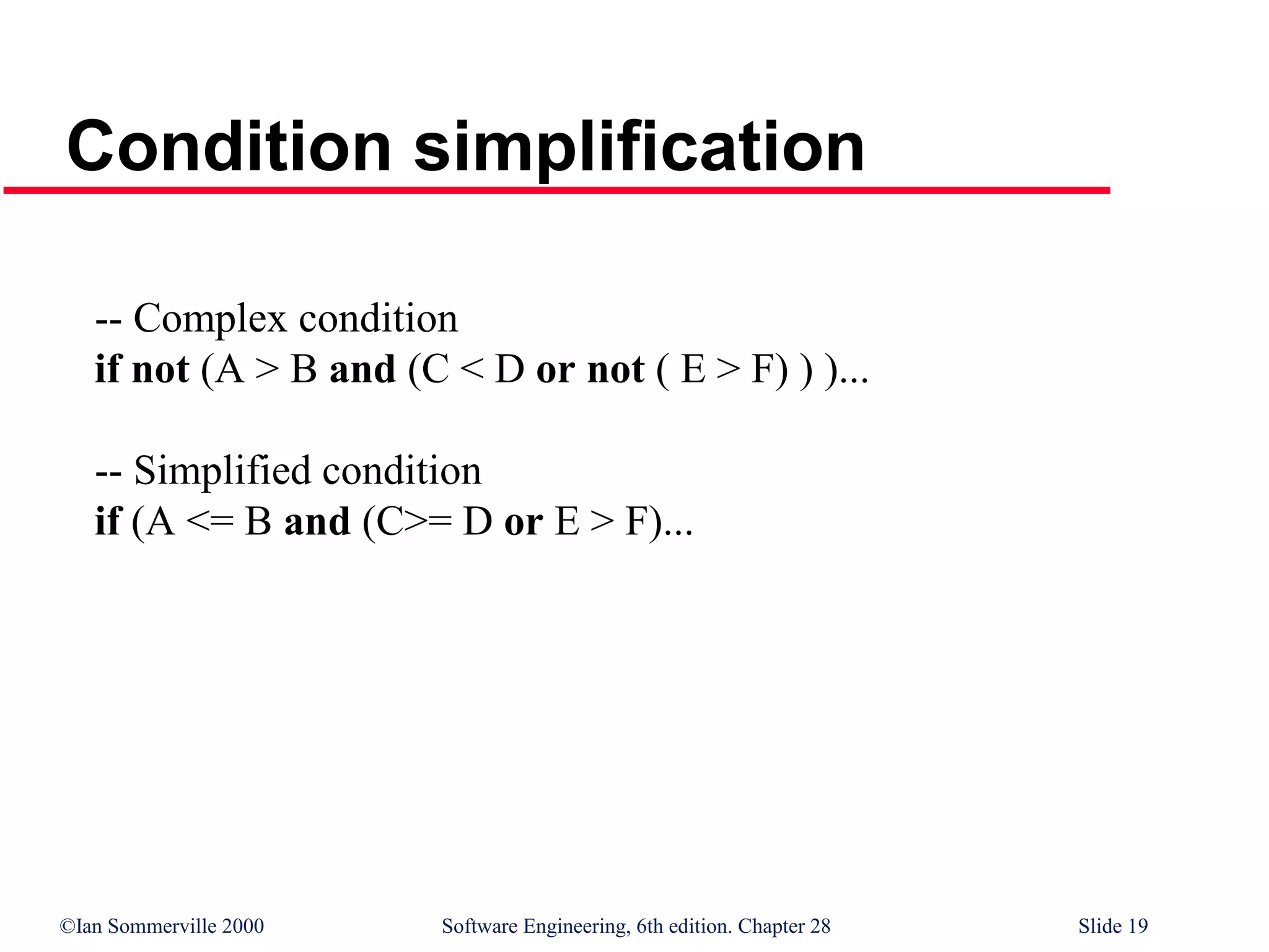 ©Ian Sommerville 2000 Software Engineering, 6th edition. Chapter 28 Slide 19
Condition simplification
-- Complex condition
if not (A > B and (C < D or not ( E > F) ) )...
-- Simplified condition
if (A <= B and (C>= D or E > F)...
 