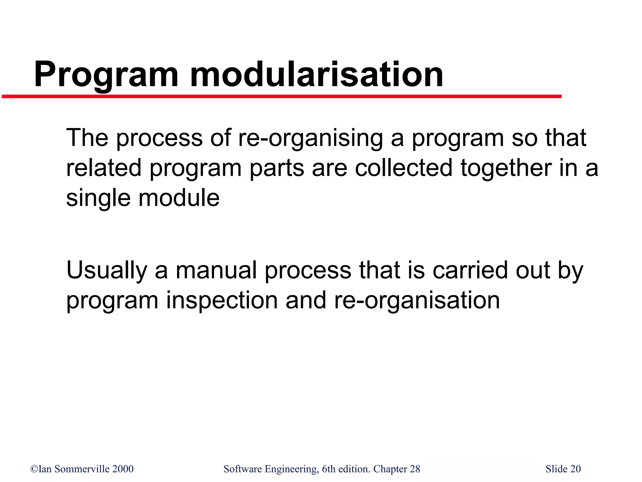 ©Ian Sommerville 2000 Software Engineering, 6th edition. Chapter 28 Slide 20
Program modularisation
The process of re-organising a program so that
related program parts are collected together in a
single module
Usually a manual process that is carried out by
program inspection and re-organisation
 