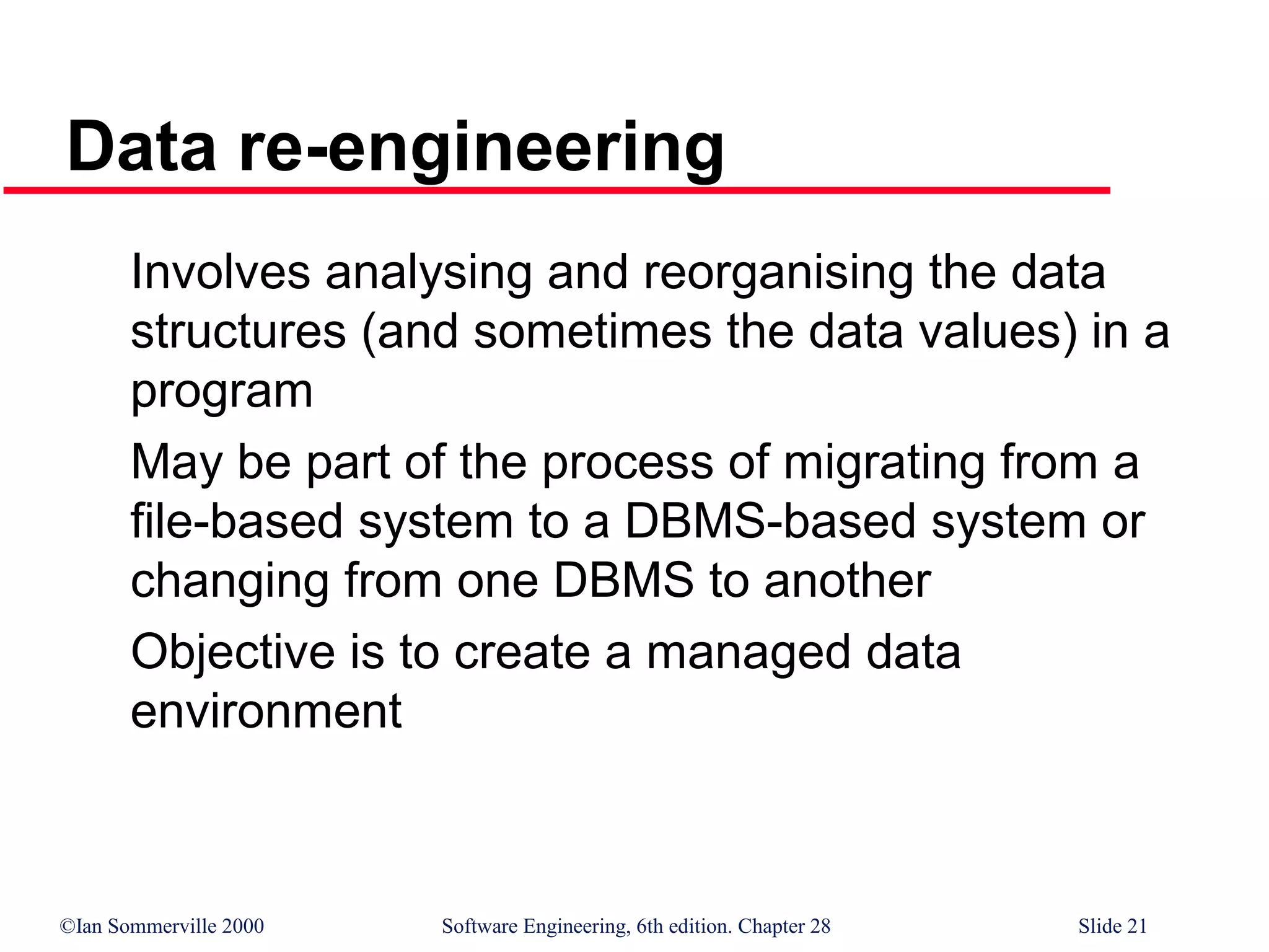 ©Ian Sommerville 2000 Software Engineering, 6th edition. Chapter 28 Slide 21
Data re-engineering
Involves analysing and reorganising the data
structures (and sometimes the data values) in a
program
May be part of the process of migrating from a
file-based system to a DBMS-based system or
changing from one DBMS to another
Objective is to create a managed data
environment
 