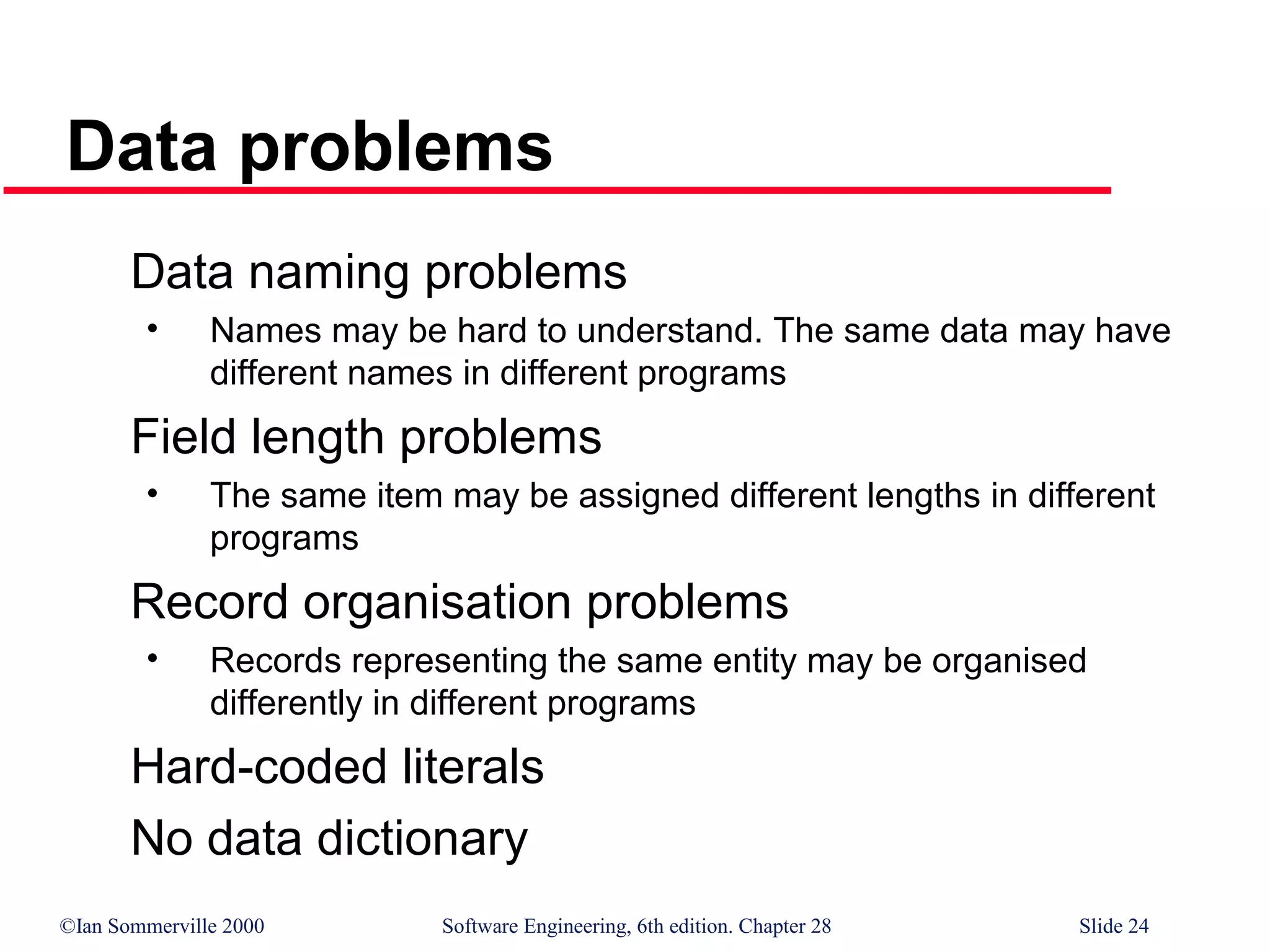 ©Ian Sommerville 2000 Software Engineering, 6th edition. Chapter 28 Slide 24
Data problems
Data naming problems
• Names may be hard to understand. The same data may have
different names in different programs
Field length problems
• The same item may be assigned different lengths in different
programs
Record organisation problems
• Records representing the same entity may be organised
differently in different programs
Hard-coded literals
No data dictionary
 