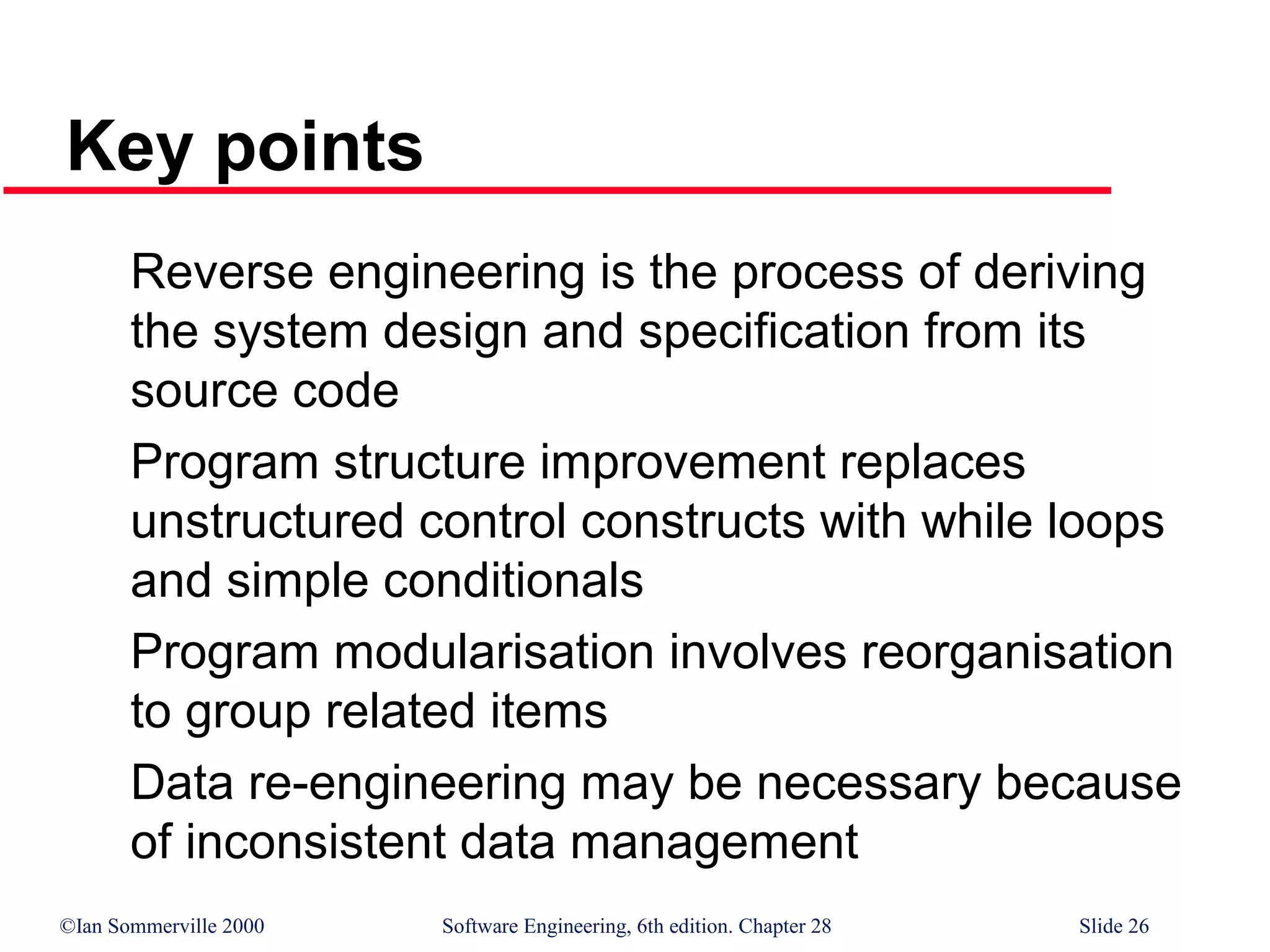 ©Ian Sommerville 2000 Software Engineering, 6th edition. Chapter 28 Slide 26
Key points
Reverse engineering is the process of deriving
the system design and specification from its
source code
Program structure improvement replaces
unstructured control constructs with while loops
and simple conditionals
Program modularisation involves reorganisation
to group related items
Data re-engineering may be necessary because
of inconsistent data management
 