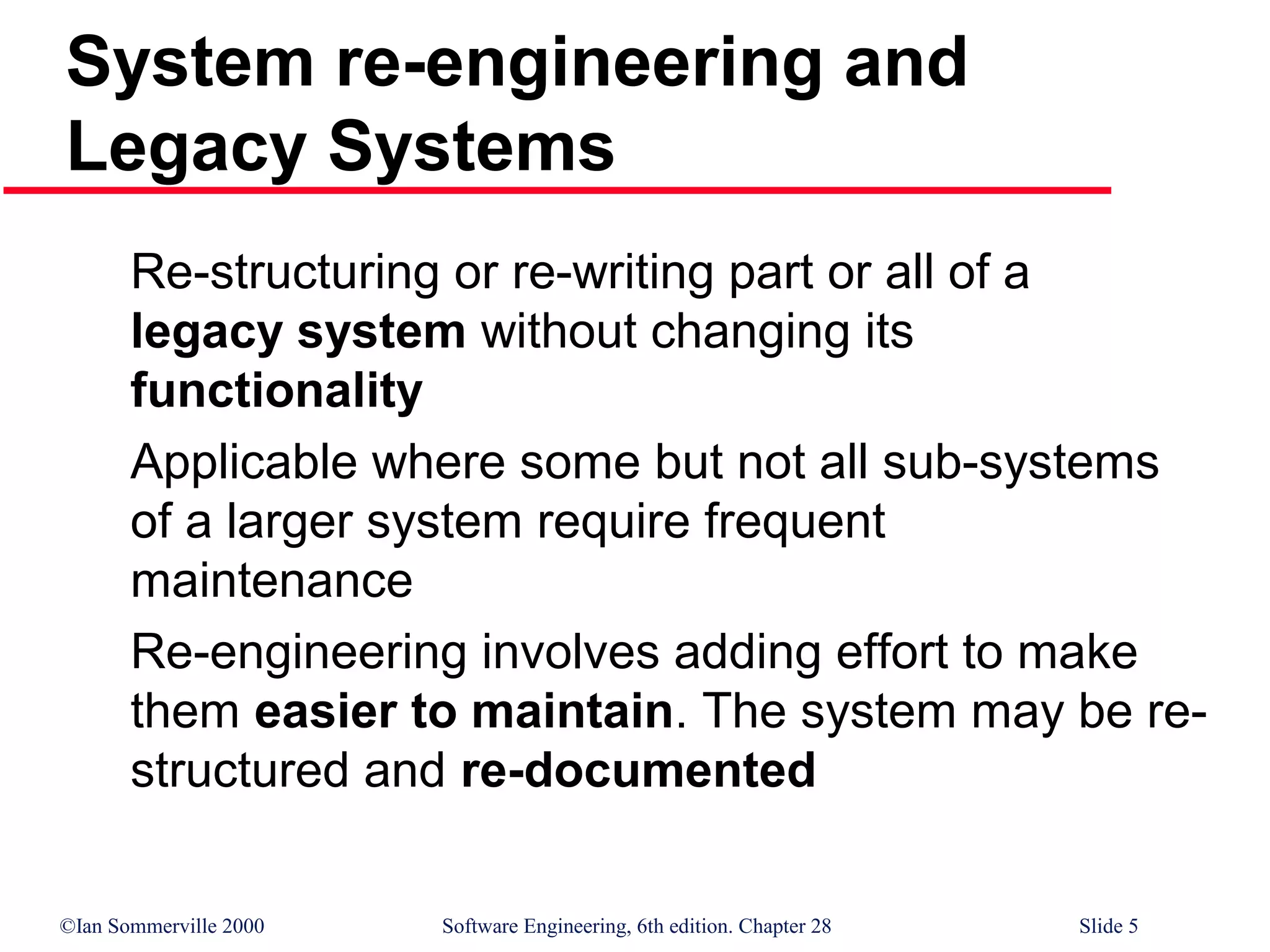 ©Ian Sommerville 2000 Software Engineering, 6th edition. Chapter 28 Slide 5
Re-structuring or re-writing part or all of a
legacy system without changing its
functionality
Applicable where some but not all sub-systems
of a larger system require frequent
maintenance
Re-engineering involves adding effort to make
them easier to maintain. The system may be re-
structured and re-documented
System re-engineering and
Legacy Systems
 