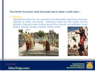 They identify five primary needs that people seek to satisfy in public space :
5. Discovery
Representing desire for new spectacles and pleasurable experiences, discovery
depends on variety and change. Involving a break from the routine and the
expected. Discovery might involves launch time concerts, art exhibitions, street
theatre, festivals, parades, markets, society events.
Zaqaziq University
Faculty of Engineering
Department of Architecture
 