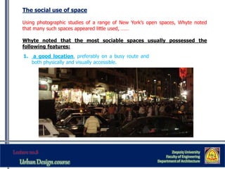 The social use of space
Using photographic studies of a range of New York’s open spaces, Whyte noted
that many such spaces appeared little used, ……
Whyte noted that the most sociable spaces usually possessed the
following features:
Zaqaziq University
Faculty of Engineering
Department of Architecture
1. a good location, preferably on a busy route and
both physically and visually accessible.
 