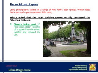 The social use of space
Using photographic studies of a range of New York’s open spaces, Whyte noted
that many such spaces appeared little used, ……
Whyte noted that the most sociable spaces usually possessed the
following features:
Zaqaziq University
Faculty of Engineering
Department of Architecture
2. Streets being part of
“the social space”- fencing
off a space from the street
isolated and reduced its
use.
 