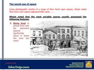 The social use of space
Using photographic studies of a range of New York’s open spaces, Whyte noted
that many such spaces appeared little used, ……
Whyte noted that the most sociable spaces usually possessed the
following features:
Zaqaziq University
Faculty of Engineering
Department of Architecture
3. Being level or
almost level with
the pavement
(spaces
significantly
above or below
this were less
used)
 