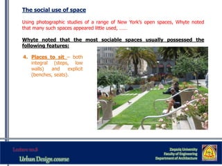 The social use of space
Using photographic studies of a range of New York’s open spaces, Whyte noted
that many such spaces appeared little used, ……
Whyte noted that the most sociable spaces usually possessed the
following features:
Zaqaziq University
Faculty of Engineering
Department of Architecture
4. Places to sit – both
integral (steps, low
walls) and explicit
(benches, seats).
 