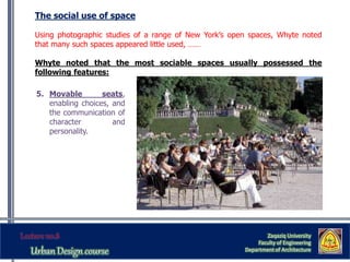 The social use of space
Using photographic studies of a range of New York’s open spaces, Whyte noted
that many such spaces appeared little used, ……
Whyte noted that the most sociable spaces usually possessed the
following features:
Zaqaziq University
Faculty of Engineering
Department of Architecture
5. Movable seats,
enabling choices, and
the communication of
character and
personality.
 
