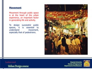 Zaqaziq University
Faculty of Engineering
Department of Architecture
Movement
Movement through public space
is at the heart of the urban
experience, an important factor
in generating life and activity.
To design successful public
spaces, it is essential to
understand movement,
especially that of pedestrians.
 