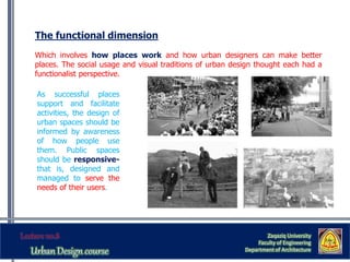The functional dimension
Which involves how places work and how urban designers can make better
places. The social usage and visual traditions of urban design thought each had a
functionalist perspective.
As successful places
support and facilitate
activities, the design of
urban spaces should be
informed by awareness
of how people use
them. Public spaces
should be responsive-
that is, designed and
managed to serve the
needs of their users.
Zaqaziq University
Faculty of Engineering
Department of Architecture
 