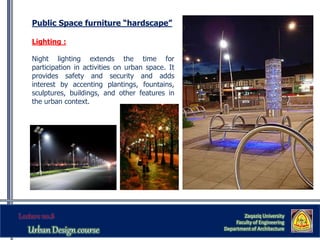 Zaqaziq University
Faculty of Engineering
Department of Architecture
Public Space furniture “hardscape”
Lighting :
Night lighting extends the time for
participation in activities on urban space. It
provides safety and security and adds
interest by accenting plantings, fountains,
sculptures, buildings, and other features in
the urban context.
 