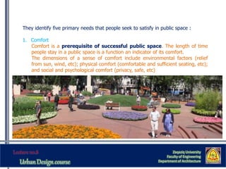 They identify five primary needs that people seek to satisfy in public space :
1. Comfort
Comfort is a prerequisite of successful public space. The length of time
people stay in a public space is a function an indicator of its comfort.
The dimensions of a sense of comfort include environmental factors (relief
from sun, wind, etc); physical comfort (comfortable and sufficient seating, etc);
and social and psychological comfort (privacy, safe, etc)
Zaqaziq University
Faculty of Engineering
Department of Architecture
 