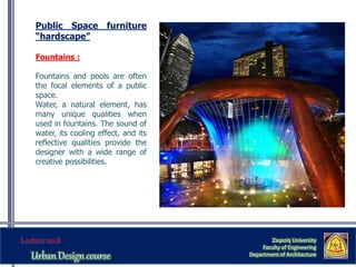 Zaqaziq University
Faculty of Engineering
Department of Architecture
Public Space furniture
“hardscape”
Fountains :
Fountains and pools are often
the focal elements of a public
space.
Water, a natural element, has
many unique qualities when
used in fountains. The sound of
water, its cooling effect, and its
reflective qualities provide the
designer with a wide range of
creative possibilities.
 