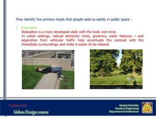 They identify five primary needs that people seek to satisfy in public space :
2. Relaxation
Relaxation is a more developed state with the body and mind.
In urban settings, natural elements- trees, greenery, water features – and
separation from vehicular traffic help accentuate the contrast with the
immediate surroundings and make it easier to be relaxed.
Zaqaziq University
Faculty of Engineering
Department of Architecture
 