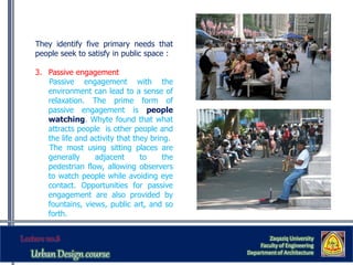 They identify five primary needs that
people seek to satisfy in public space :
3. Passive engagement
Passive engagement with the
environment can lead to a sense of
relaxation. The prime form of
passive engagement is people
watching. Whyte found that what
attracts people is other people and
the life and activity that they bring.
The most using sitting places are
generally adjacent to the
pedestrian flow, allowing observers
to watch people while avoiding eye
contact. Opportunities for passive
engagement are also provided by
fountains, views, public art, and so
forth.
Zaqaziq University
Faculty of Engineering
Department of Architecture
 