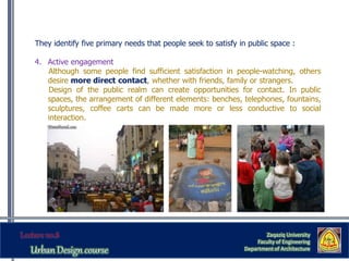 They identify five primary needs that people seek to satisfy in public space :
4. Active engagement
Although some people find sufficient satisfaction in people-watching, others
desire more direct contact, whether with friends, family or strangers.
Design of the public realm can create opportunities for contact. In public
spaces, the arrangement of different elements: benches, telephones, fountains,
sculptures, coffee carts can be made more or less conductive to social
interaction.
Zaqaziq University
Faculty of Engineering
Department of Architecture
 