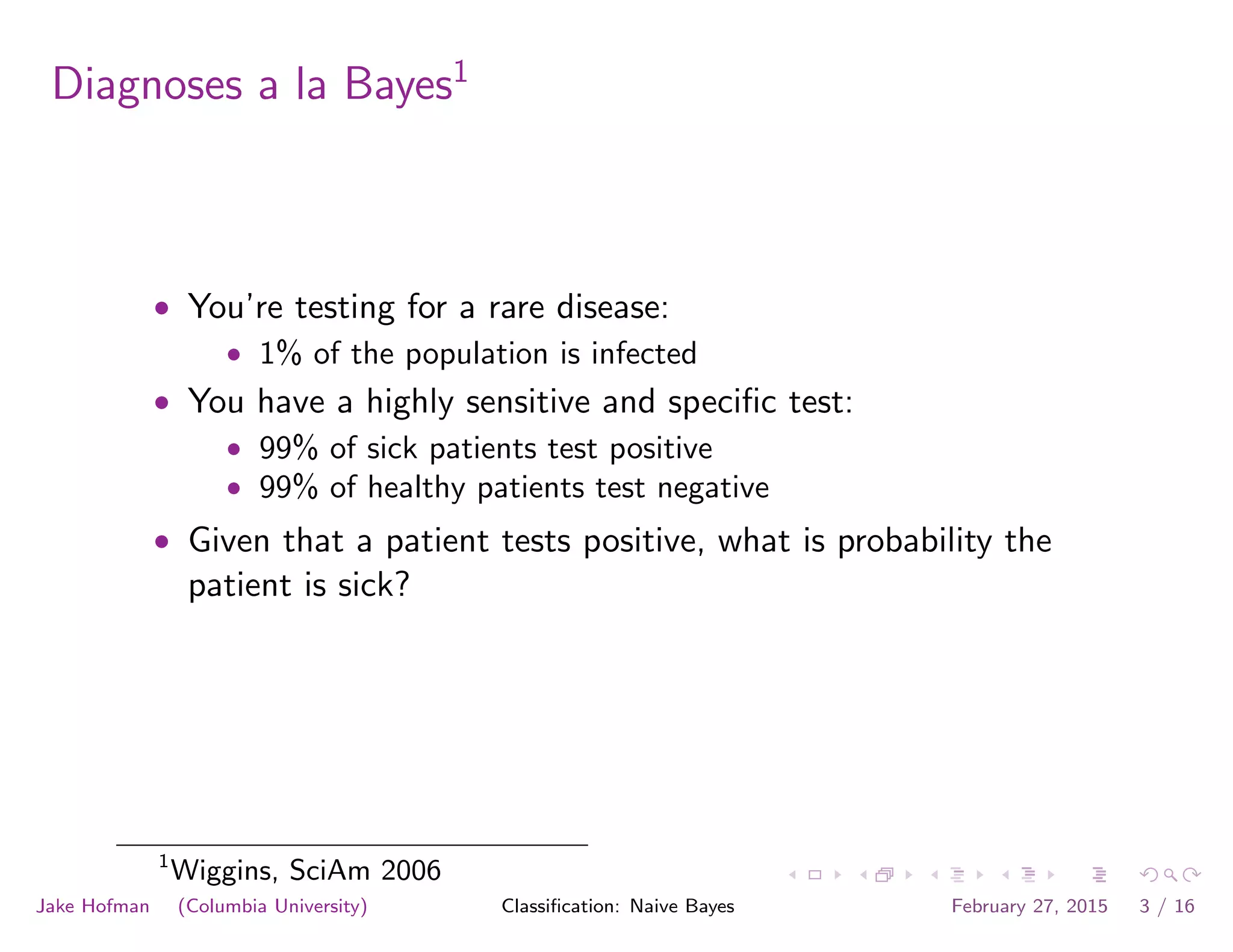 Diagnoses a la Bayes1
• You’re testing for a rare disease:
• 1% of the population is infected
• You have a highly sensitive and speciﬁc test:
• 99% of sick patients test positive
• 99% of healthy patients test negative
• Given that a patient tests positive, what is probability the
patient is sick?
1
Wiggins, SciAm 2006
Jake Hofman (Columbia University) Classiﬁcation: Naive Bayes February 27, 2015 3 / 16
 