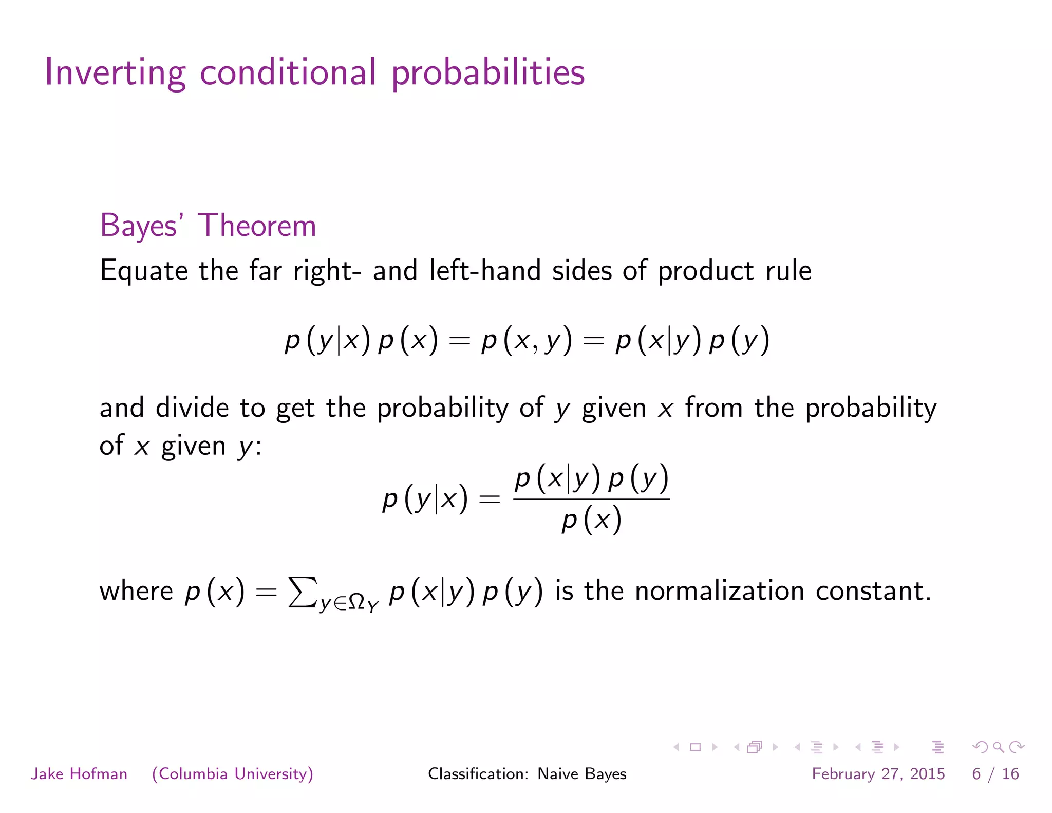 Inverting conditional probabilities
Bayes’ Theorem
Equate the far right- and left-hand sides of product rule
p (y|x) p (x) = p (x, y) = p (x|y) p (y)
and divide to get the probability of y given x from the probability
of x given y:
p (y|x) =
p (x|y) p (y)
p (x)
where p (x) =
P
y∈ΩY
p (x|y) p (y) is the normalization constant.
Jake Hofman (Columbia University) Classiﬁcation: Naive Bayes February 27, 2015 6 / 16
 