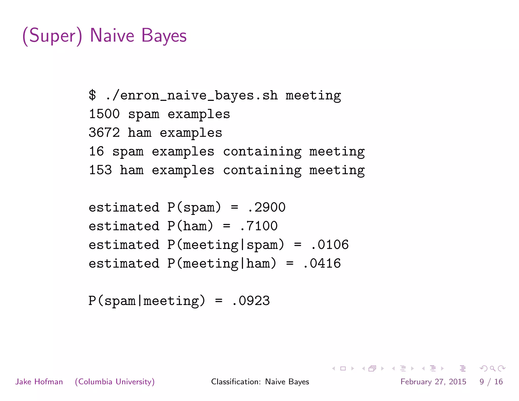 (Super) Naive Bayes
$ ./enron_naive_bayes.sh meeting
1500 spam examples
3672 ham examples
16 spam examples containing meeting
153 ham examples containing meeting
estimated P(spam) = .2900
estimated P(ham) = .7100
estimated P(meeting|spam) = .0106
estimated P(meeting|ham) = .0416
P(spam|meeting) = .0923
Jake Hofman (Columbia University) Classiﬁcation: Naive Bayes February 27, 2015 9 / 16
 