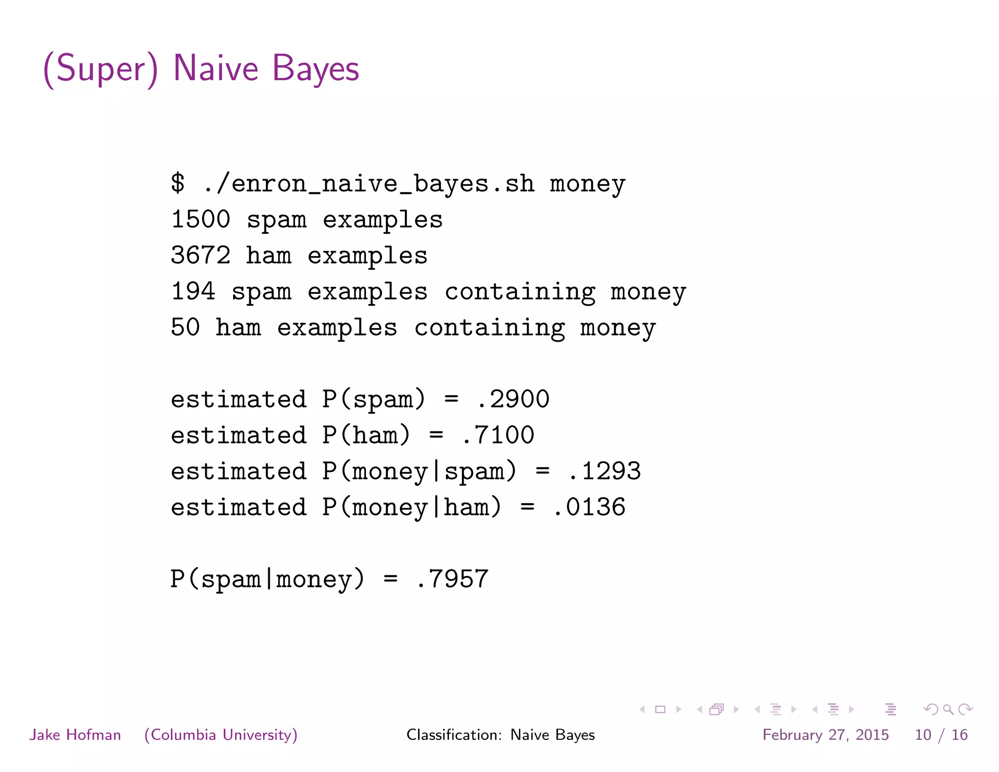 (Super) Naive Bayes
$ ./enron_naive_bayes.sh money
1500 spam examples
3672 ham examples
194 spam examples containing money
50 ham examples containing money
estimated P(spam) = .2900
estimated P(ham) = .7100
estimated P(money|spam) = .1293
estimated P(money|ham) = .0136
P(spam|money) = .7957
Jake Hofman (Columbia University) Classiﬁcation: Naive Bayes February 27, 2015 10 / 16
 