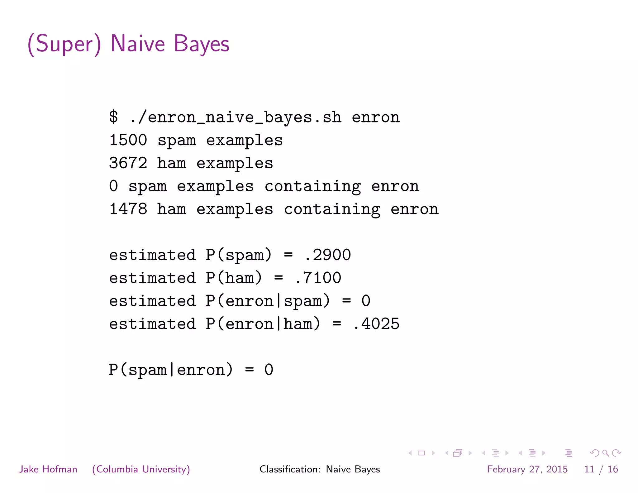 (Super) Naive Bayes
$ ./enron_naive_bayes.sh enron
1500 spam examples
3672 ham examples
0 spam examples containing enron
1478 ham examples containing enron
estimated P(spam) = .2900
estimated P(ham) = .7100
estimated P(enron|spam) = 0
estimated P(enron|ham) = .4025
P(spam|enron) = 0
Jake Hofman (Columbia University) Classiﬁcation: Naive Bayes February 27, 2015 11 / 16
 