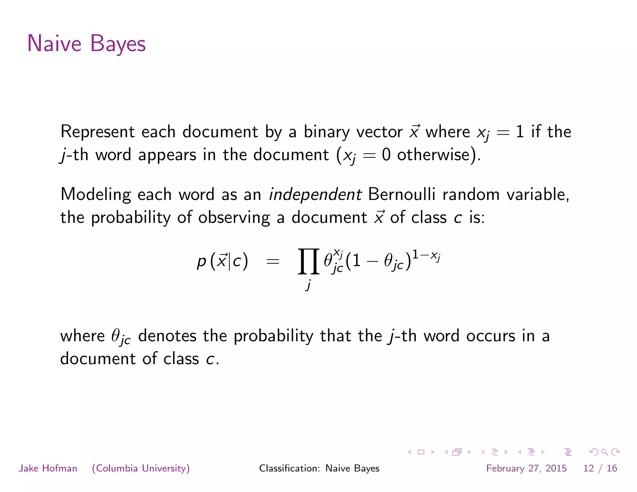 Naive Bayes
Represent each document by a binary vector ~x where xj = 1 if the
j-th word appears in the document (xj = 0 otherwise).
Modeling each word as an independent Bernoulli random variable,
the probability of observing a document ~x of class c is:
p (~x|c) =
Y
j
✓
xj
jc (1 − ✓jc)1−xj
where ✓jc denotes the probability that the j-th word occurs in a
document of class c.
Jake Hofman (Columbia University) Classiﬁcation: Naive Bayes February 27, 2015 12 / 16
 