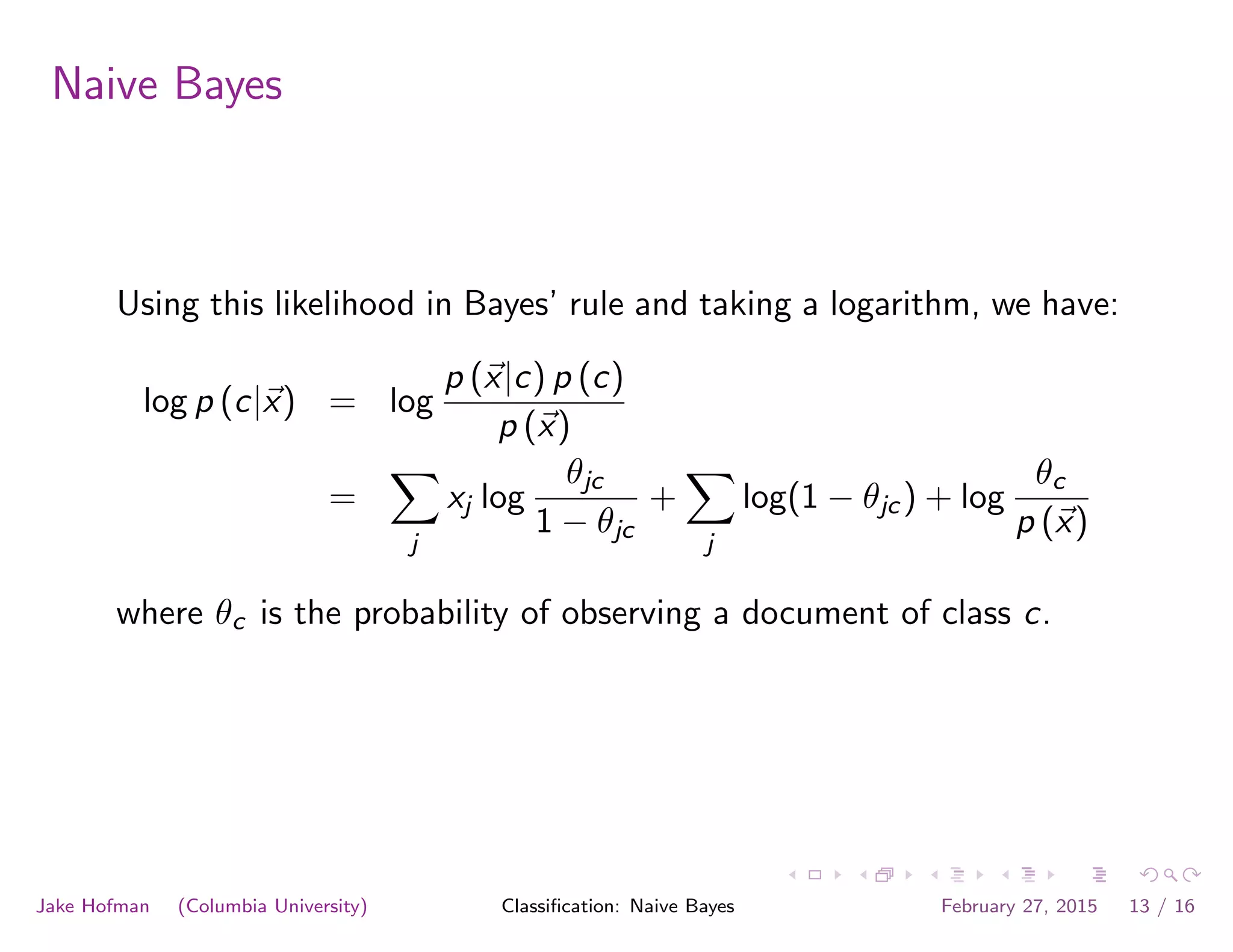 Naive Bayes
Using this likelihood in Bayes’ rule and taking a logarithm, we have:
log p (c|~x) = log
p (~x|c) p (c)
p (~x)
=
X
j
xj log
✓jc
1 − ✓jc
+
X
j
log(1 − ✓jc) + log
✓c
p (~x)
where ✓c is the probability of observing a document of class c.
Jake Hofman (Columbia University) Classiﬁcation: Naive Bayes February 27, 2015 13 / 16
 