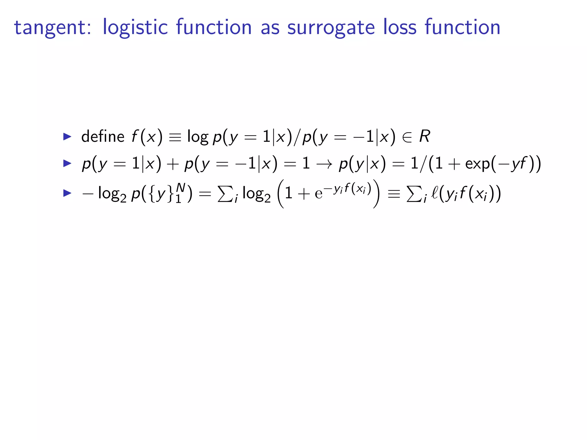 tangent: logistic function as surrogate loss function
◮ deﬁne f (x) ≡ log p(y = 1|x)/p(y = −1|x) ∈ R
◮ p(y = 1|x) + p(y = −1|x) = 1 → p(y|x) = 1/(1 + exp(−yf ))
◮ − log2 p({y}N
1 ) = i log2 1 + e−yi f (xi ) ≡ i ℓ(yi f (xi ))
 
