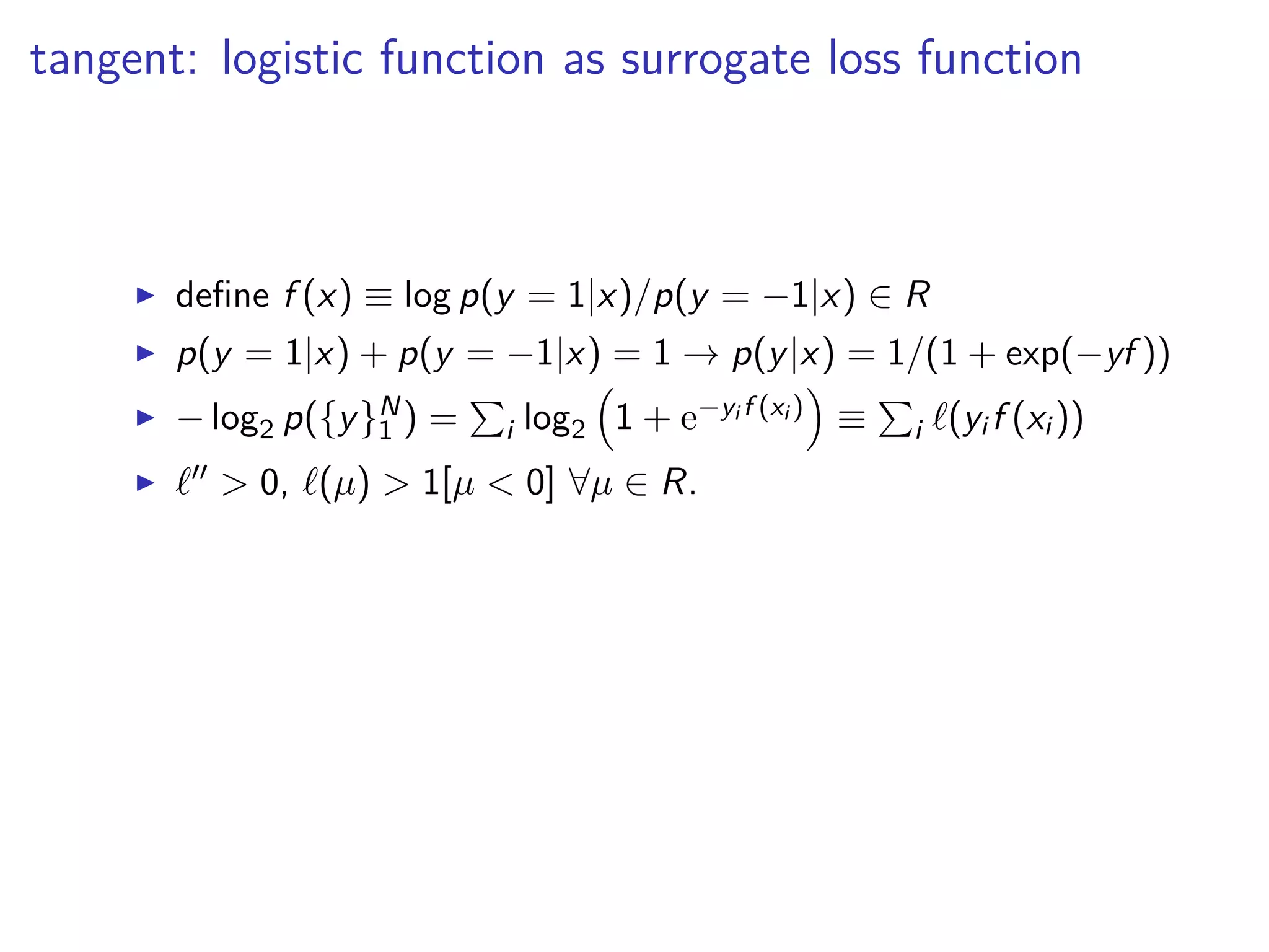 tangent: logistic function as surrogate loss function
◮ deﬁne f (x) ≡ log p(y = 1|x)/p(y = −1|x) ∈ R
◮ p(y = 1|x) + p(y = −1|x) = 1 → p(y|x) = 1/(1 + exp(−yf ))
◮ − log2 p({y}N
1 ) = i log2 1 + e−yi f (xi ) ≡ i ℓ(yi f (xi ))
◮ ℓ′′ > 0, ℓ(µ) > 1[µ < 0] ∀µ ∈ R.
 