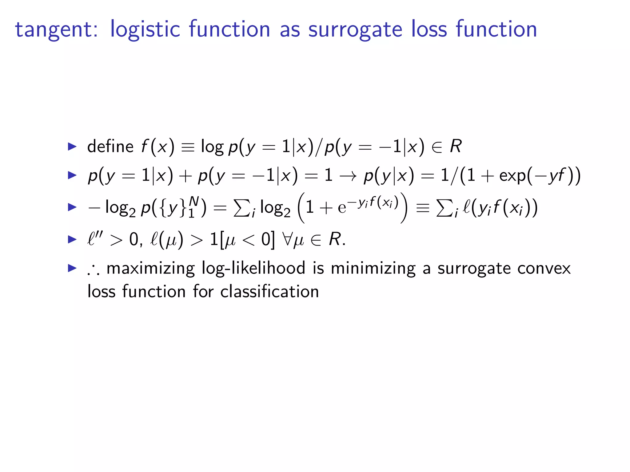 tangent: logistic function as surrogate loss function
◮ deﬁne f (x) ≡ log p(y = 1|x)/p(y = −1|x) ∈ R
◮ p(y = 1|x) + p(y = −1|x) = 1 → p(y|x) = 1/(1 + exp(−yf ))
◮ − log2 p({y}N
1 ) = i log2 1 + e−yi f (xi ) ≡ i ℓ(yi f (xi ))
◮ ℓ′′ > 0, ℓ(µ) > 1[µ < 0] ∀µ ∈ R.
◮ ∴ maximizing log-likelihood is minimizing a surrogate convex
loss function for classiﬁcation
 