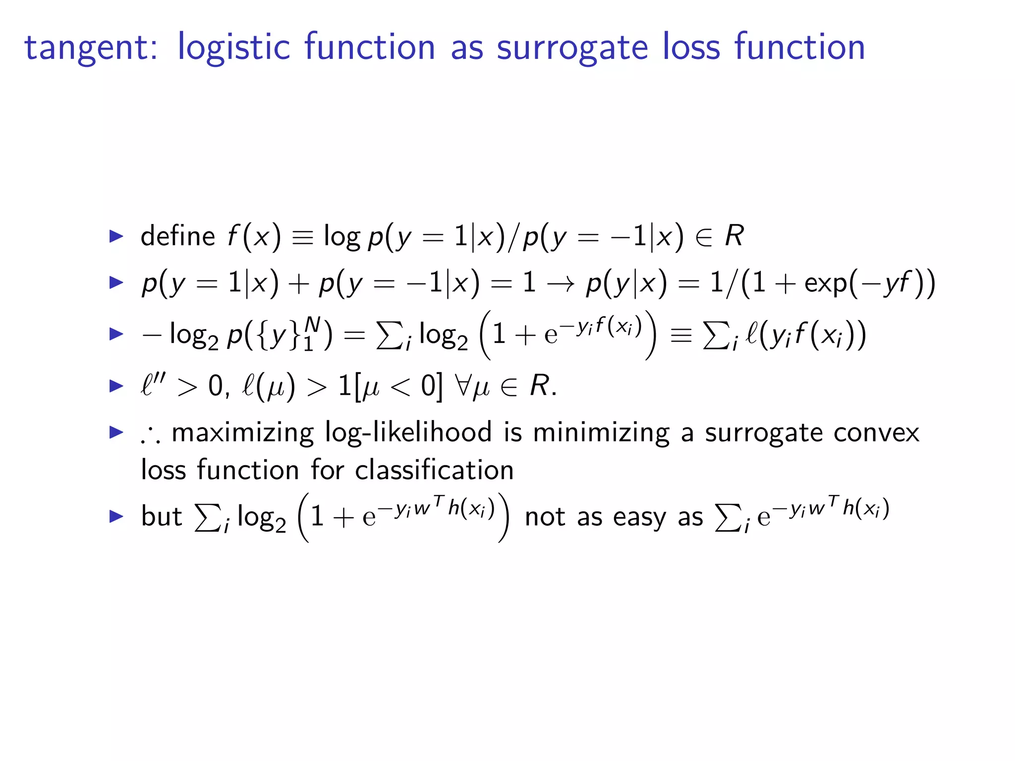 tangent: logistic function as surrogate loss function
◮ deﬁne f (x) ≡ log p(y = 1|x)/p(y = −1|x) ∈ R
◮ p(y = 1|x) + p(y = −1|x) = 1 → p(y|x) = 1/(1 + exp(−yf ))
◮ − log2 p({y}N
1 ) = i log2 1 + e−yi f (xi ) ≡ i ℓ(yi f (xi ))
◮ ℓ′′ > 0, ℓ(µ) > 1[µ < 0] ∀µ ∈ R.
◮ ∴ maximizing log-likelihood is minimizing a surrogate convex
loss function for classiﬁcation
◮ but i log2 1 + e−yi wT h(xi ) not as easy as i e−yi wT h(xi )
 