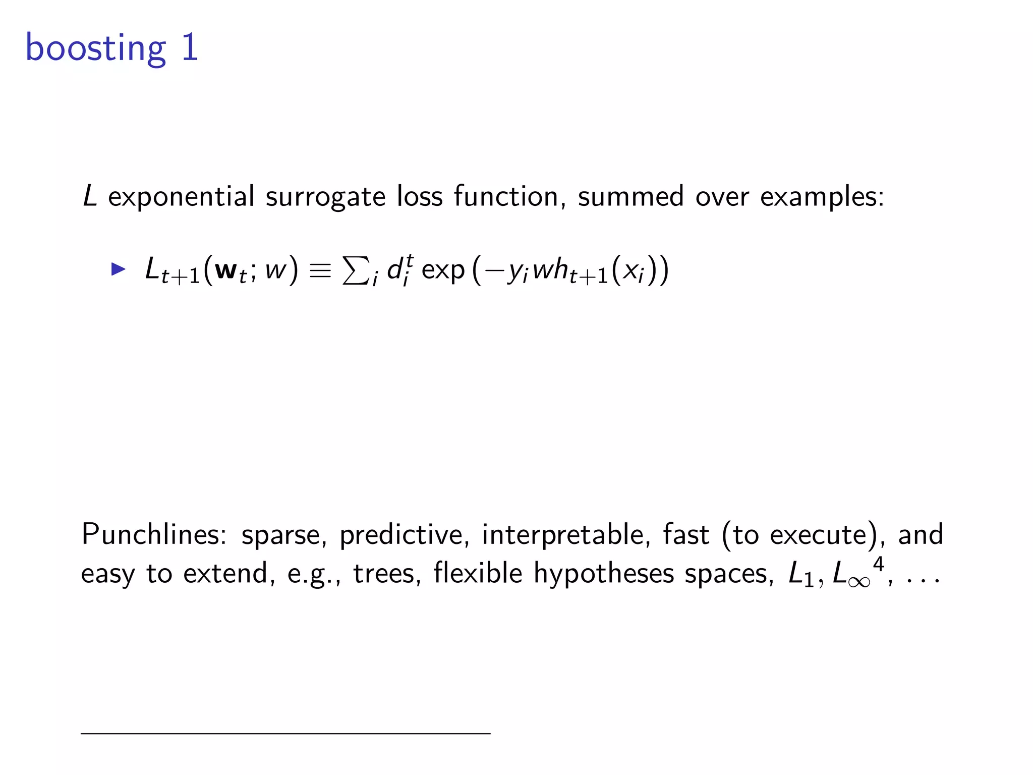 boosting 1
L exponential surrogate loss function, summed over examples:
◮ Lt+1(wt; w) ≡ i dt
i exp (−yi wht+1(xi ))
Punchlines: sparse, predictive, interpretable, fast (to execute), and
easy to extend, e.g., trees, ﬂexible hypotheses spaces, L1, L∞
4, . . .
 