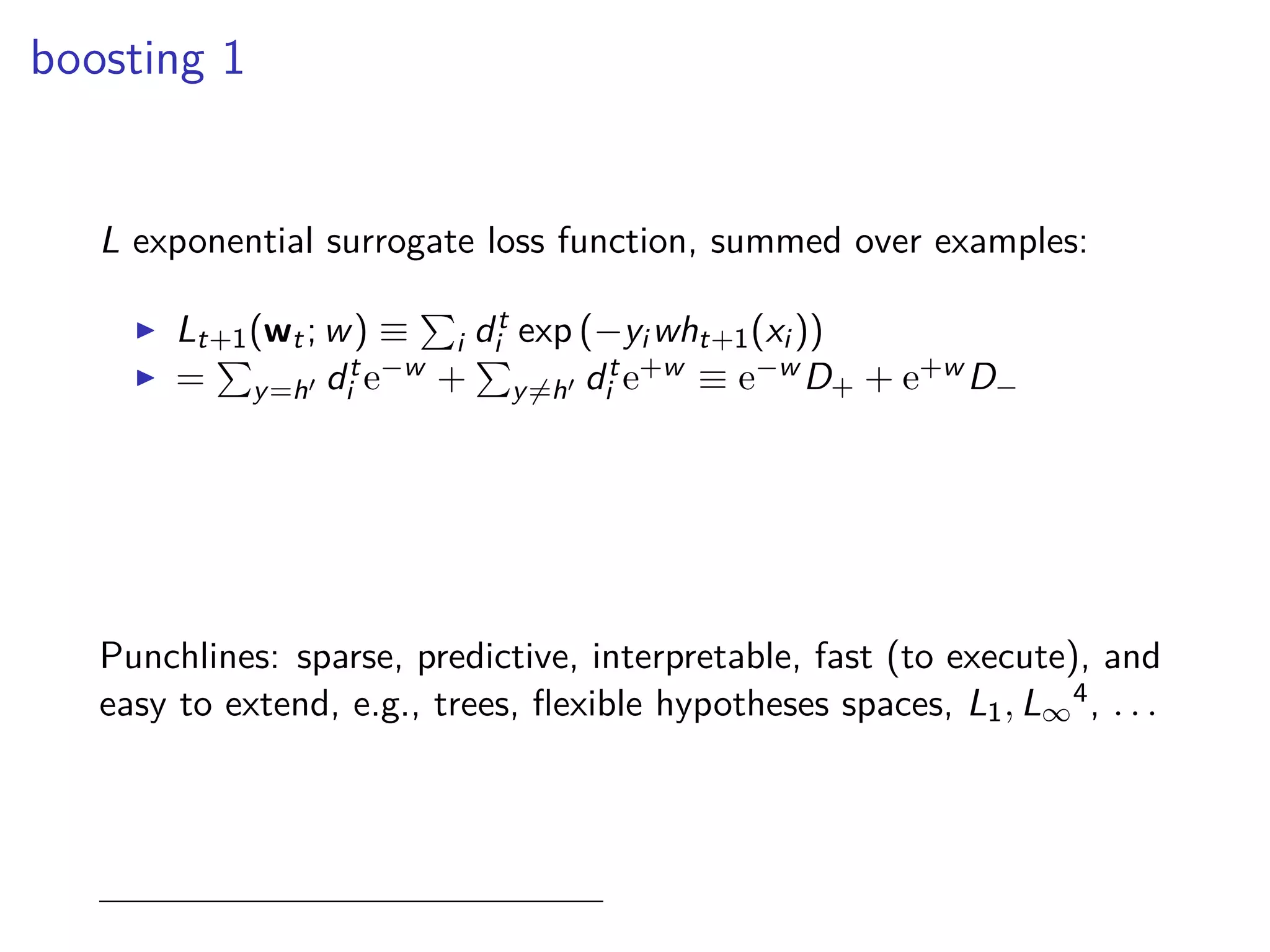 boosting 1
L exponential surrogate loss function, summed over examples:
◮ Lt+1(wt; w) ≡ i dt
i exp (−yi wht+1(xi ))
◮ = y=h′ dt
i e−w + y=h′ dt
i e+w ≡ e−w D+ + e+w D−
Punchlines: sparse, predictive, interpretable, fast (to execute), and
easy to extend, e.g., trees, ﬂexible hypotheses spaces, L1, L∞
4, . . .
 