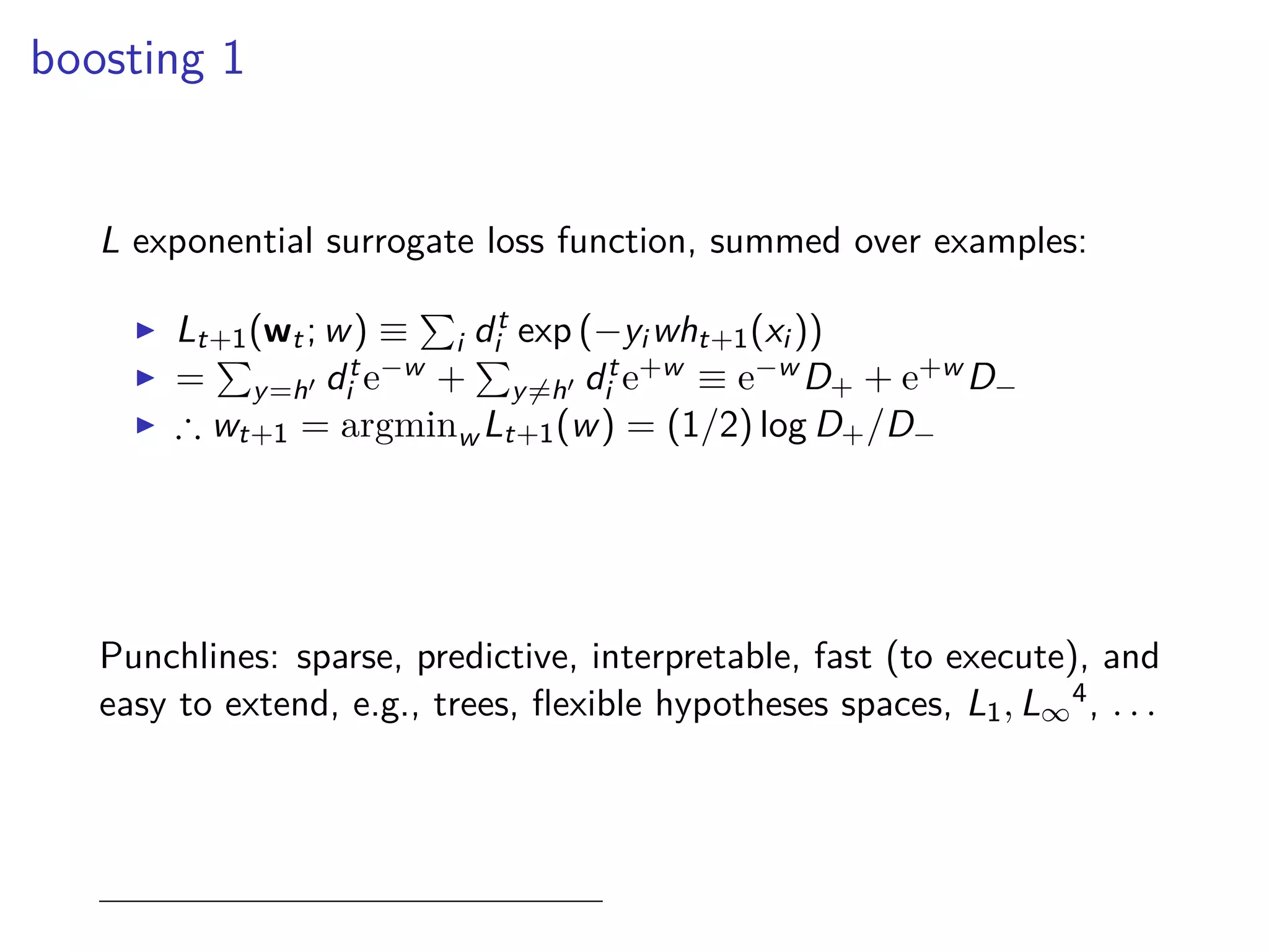 boosting 1
L exponential surrogate loss function, summed over examples:
◮ Lt+1(wt; w) ≡ i dt
i exp (−yi wht+1(xi ))
◮ = y=h′ dt
i e−w + y=h′ dt
i e+w ≡ e−w D+ + e+w D−
◮ ∴ wt+1 = argminw Lt+1(w) = (1/2) log D+/D−
Punchlines: sparse, predictive, interpretable, fast (to execute), and
easy to extend, e.g., trees, ﬂexible hypotheses spaces, L1, L∞
4, . . .
 
