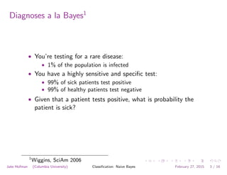 Diagnoses a la Bayes1
• You’re testing for a rare disease:
• 1% of the population is infected
• You have a highly sensitive and speciﬁc test:
• 99% of sick patients test positive
• 99% of healthy patients test negative
• Given that a patient tests positive, what is probability the
patient is sick?
1
Wiggins, SciAm 2006
Jake Hofman (Columbia University) Classiﬁcation: Naive Bayes February 27, 2015 3 / 16
 
