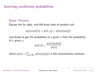Inverting conditional probabilities
Bayes’ Theorem
Equate the far right- and left-hand sides of product rule
p (y|x) p (x) = p (x, y) = p (x|y) p (y)
and divide to get the probability of y given x from the probability
of x given y:
p (y|x) =
p (x|y) p (y)
p (x)
where p (x) =
P
y∈ΩY
p (x|y) p (y) is the normalization constant.
Jake Hofman (Columbia University) Classiﬁcation: Naive Bayes February 27, 2015 6 / 16
 