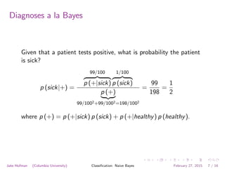 Diagnoses a la Bayes
Given that a patient tests positive, what is probability the patient
is sick?
p (sick|+) =
99/100
z }| {
p (+|sick)
1/100
z }| {
p (sick)
p (+)
| {z }
99/1002+99/1002=198/1002
=
99
198
=
1
2
where p (+) = p (+|sick) p (sick) + p (+|healthy) p (healthy).
Jake Hofman (Columbia University) Classiﬁcation: Naive Bayes February 27, 2015 7 / 16
 