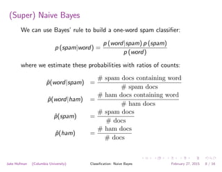 (Super) Naive Bayes
We can use Bayes’ rule to build a one-word spam classiﬁer:
p (spam|word) =
p (word|spam) p (spam)
p (word)
where we estimate these probabilities with ratios of counts:
ˆp(word|spam) =
# spam docs containing word
# spam docs
ˆp(word|ham) =
# ham docs containing word
# ham docs
ˆp(spam) =
# spam docs
# docs
ˆp(ham) =
# ham docs
# docs
Jake Hofman (Columbia University) Classiﬁcation: Naive Bayes February 27, 2015 8 / 16
 