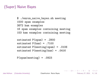 (Super) Naive Bayes
$ ./enron_naive_bayes.sh meeting
1500 spam examples
3672 ham examples
16 spam examples containing meeting
153 ham examples containing meeting
estimated P(spam) = .2900
estimated P(ham) = .7100
estimated P(meeting|spam) = .0106
estimated P(meeting|ham) = .0416
P(spam|meeting) = .0923
Jake Hofman (Columbia University) Classiﬁcation: Naive Bayes February 27, 2015 9 / 16
 